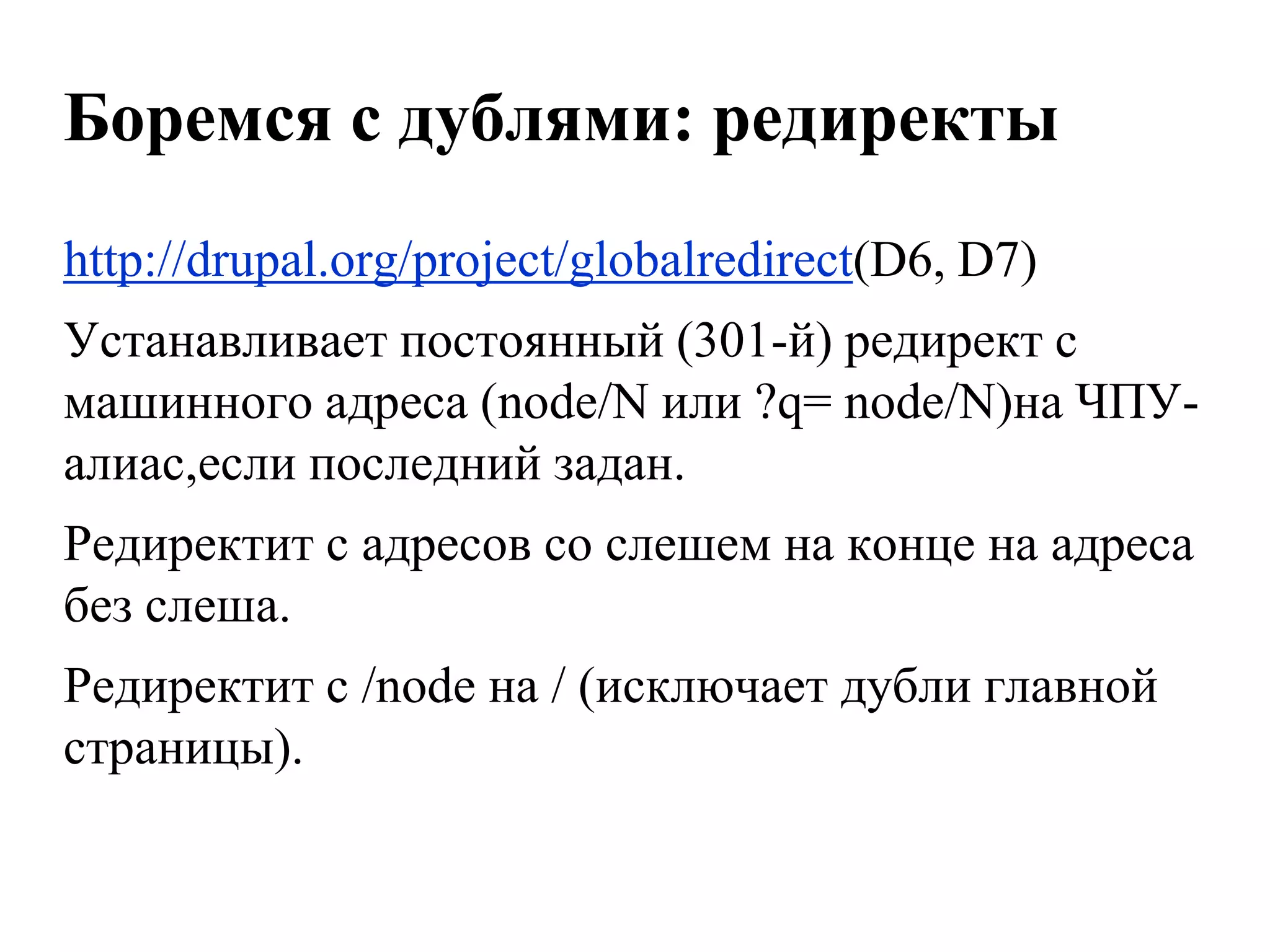 Боремся с дублями: редиректы
http://drupal.org/project/globalredirect(D6, D7)
Устанавливает постоянный (301-й) редирект с
машинного адреса (node/N или ?q= node/N)на ЧПУ-
алиас,если последний задан.
Редиректит с адресов со слешем на конце на адреса
без слеша.
Редиректит с /node на / (исключает дубли главной
страницы).
 
