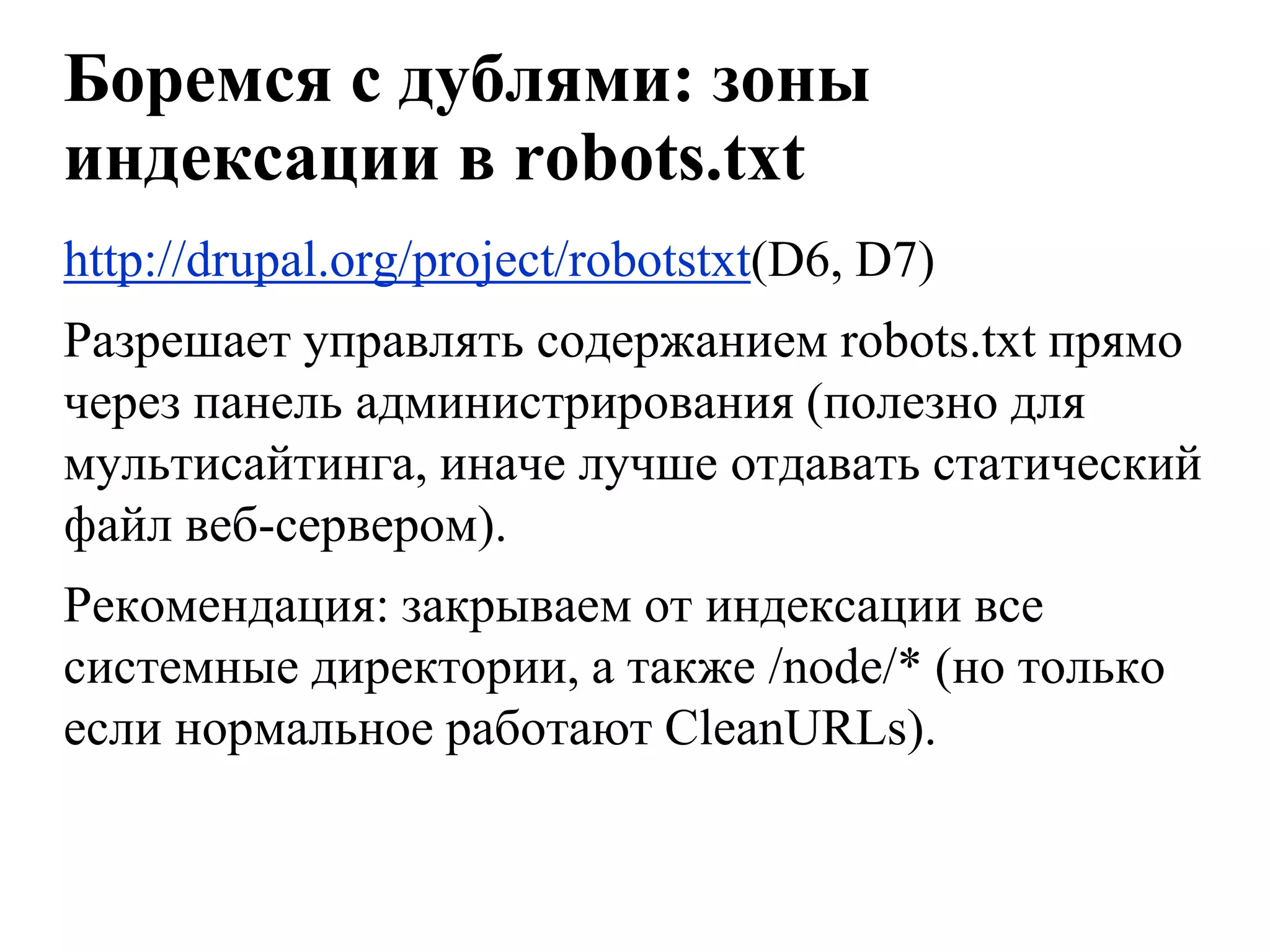Боремся с дублями: зоны
индексации в robots.txt
http://drupal.org/project/robotstxt(D6, D7)
Разрешает управлять содержанием robots.txt прямо
через панель администрирования (полезно для
мультисайтинга, иначе лучше отдавать статический
файл веб-сервером).
Рекомендация: закрываем от индексации все
системные директории, а также /node/* (но только
если нормальное работают CleanURLs).
 