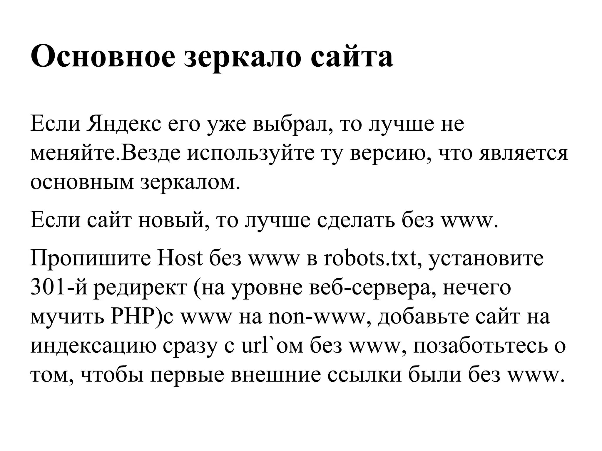 Основное зеркало сайта
Если Яндекс его уже выбрал, то лучше не
меняйте.Везде используйте ту версию, что является
основным зеркалом.
Если сайт новый, то лучше сделать без www.
Пропишите Host без www в robots.txt, установите
301-й редирект (на уровне веб-сервера, нечего
мучить PHP)с www на non-www, добавьте сайт на
индексацию сразу с url`ом без www, позаботьтесь о
том, чтобы первые внешние ссылки были без www.
 