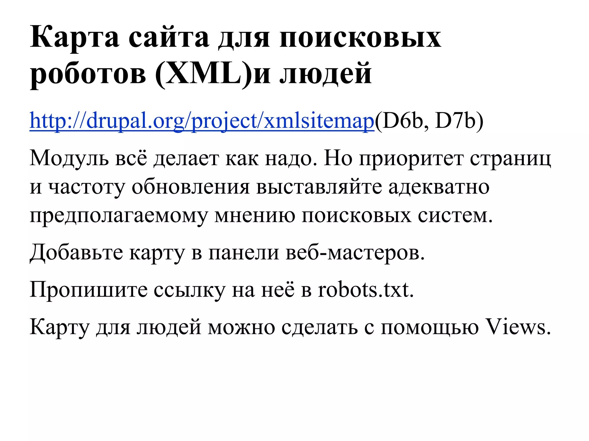 Карта сайта для поисковых
роботов (XML)и людей
http://drupal.org/project/xmlsitemap(D6b, D7b)
Модуль всѐ делает как надо. Но приоритет страниц
и частоту обновления выставляйте адекватно
предполагаемому мнению поисковых систем.
Добавьте карту в панели веб-мастеров.
Пропишите ссылку на неѐ в robots.txt.
Карту для людей можно сделать с помощью Views.
 