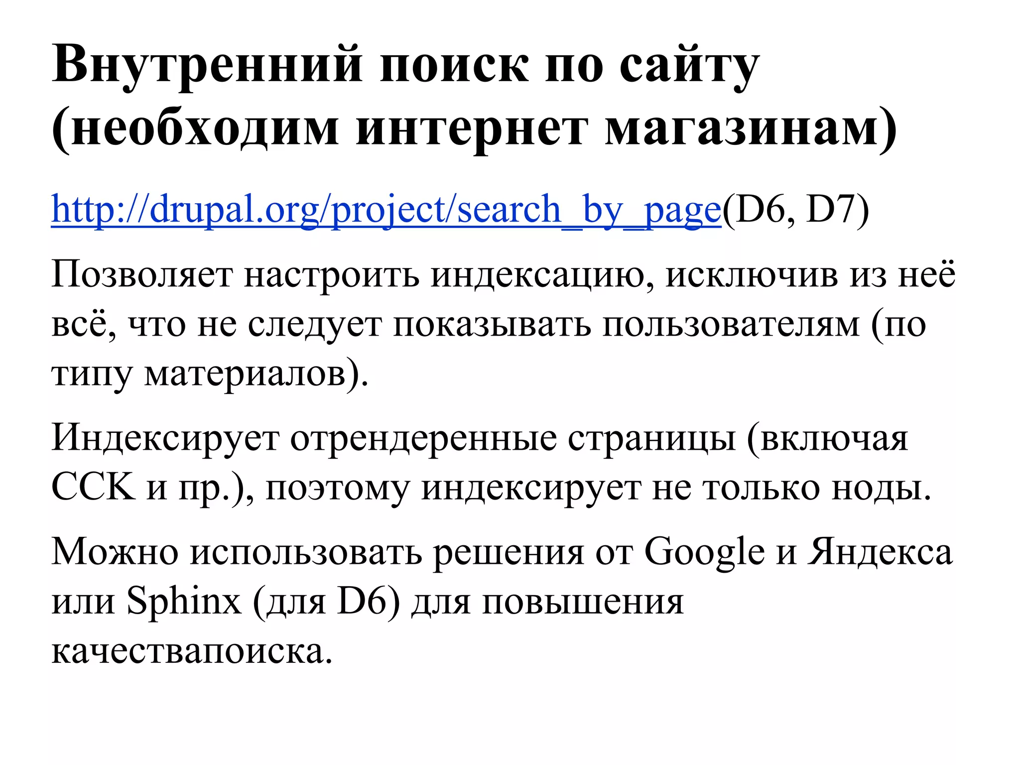 Внутренний поиск по сайту
(необходим интернет магазинам)
http://drupal.org/project/search_by_page(D6, D7)
Позволяет настроить индексацию, исключив из неѐ
всѐ, что не следует показывать пользователям (по
типу материалов).
Индексирует отрендеренные страницы (включая
CCK и пр.), поэтому индексирует не только ноды.
Можно использовать решения от Google и Яндекса
или Sphinx (для D6) для повышения
качествапоиска.
 