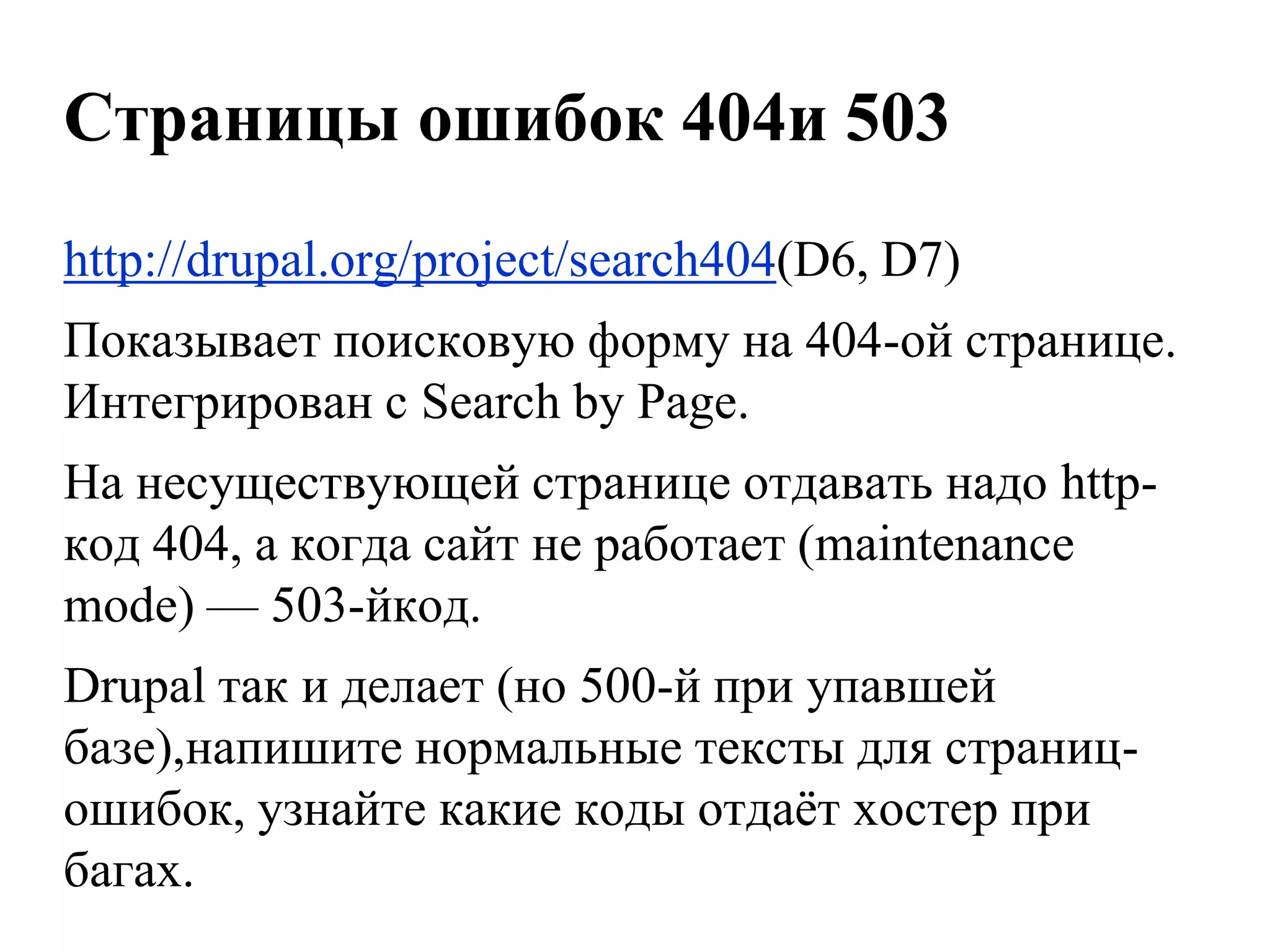 Страницы ошибок 404и 503
http://drupal.org/project/search404(D6, D7)
Показывает поисковую форму на 404-ой странице.
Интегрирован с Search by Page.
На несуществующей странице отдавать надо http-
код 404, а когда сайт не работает (maintenance
mode) — 503-йкод.
Drupal так и делает (но 500-й при упавшей
базе),напишите нормальные тексты для страниц-
ошибок, узнайте какие коды отдаѐт хостер при
багах.
 