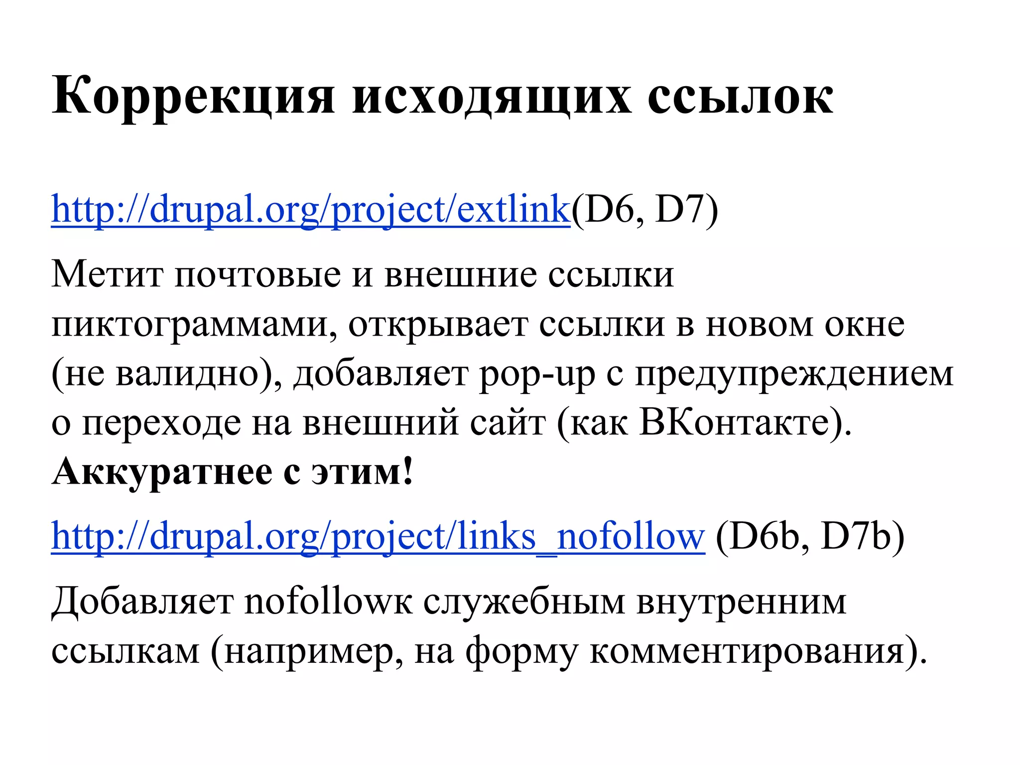 Коррекция исходящих ссылок
http://drupal.org/project/extlink(D6, D7)
Метит почтовые и внешние ссылки
пиктограммами, открывает ссылки в новом окне
(не валидно), добавляет pop-up с предупреждением
о переходе на внешний сайт (как ВКонтакте).
Аккуратнее с этим!
http://drupal.org/project/links_nofollow (D6b, D7b)
Добавляет nofollowк служебным внутренним
ссылкам (например, на форму комментирования).
 