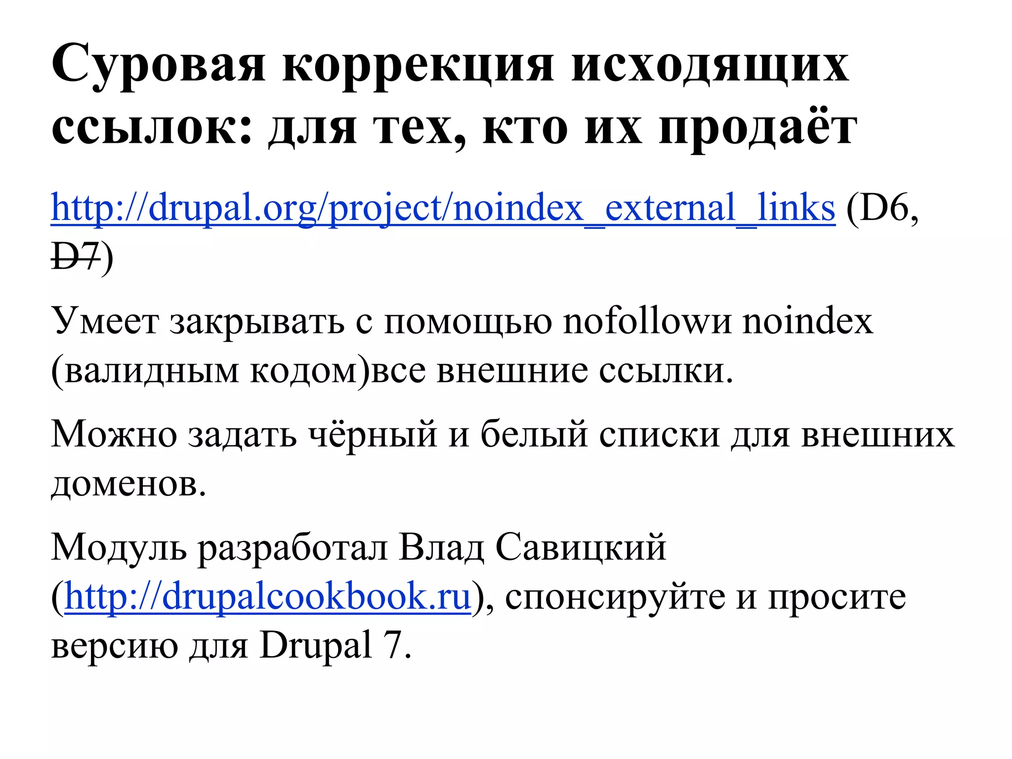Суровая коррекция исходящих
ссылок: для тех, кто их продаѐт
http://drupal.org/project/noindex_external_links (D6,
D7)
Умеет закрывать с помощью nofollowи noindex
(валидным кодом)все внешние ссылки.
Можно задать чѐрный и белый списки для внешних
доменов.
Модуль разработал Влад Савицкий
(http://drupalcookbook.ru), спонсируйте и просите
версию для Drupal 7.
 