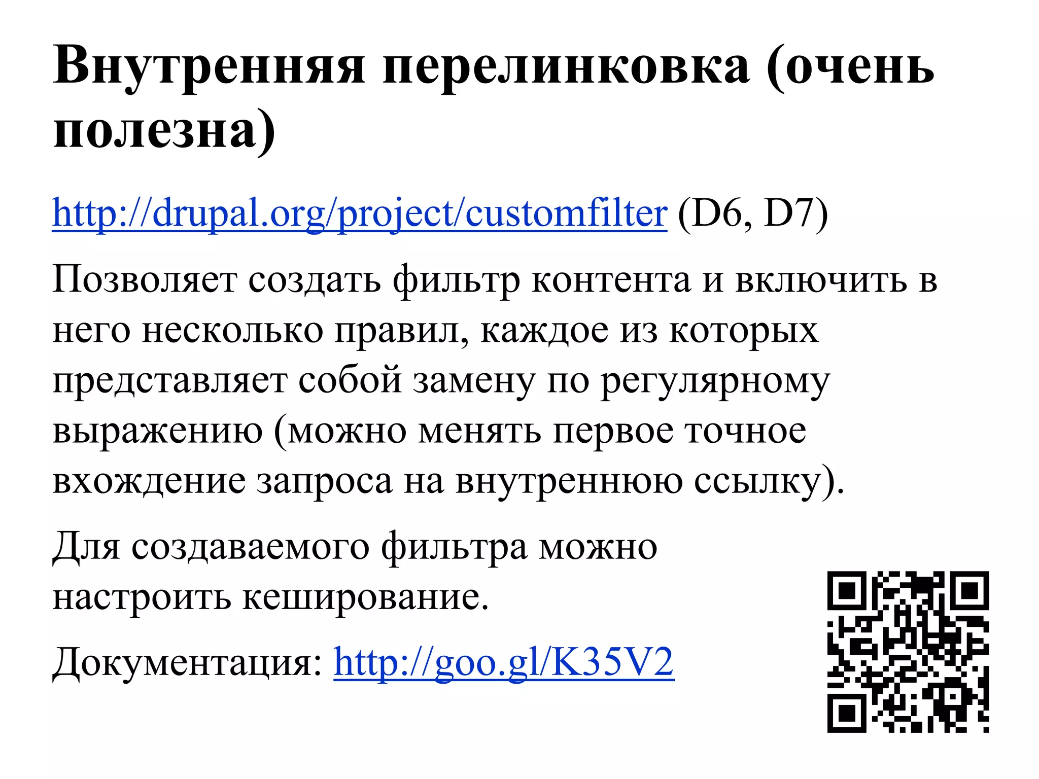Внутренняя перелинковка (очень
полезна)
http://drupal.org/project/customfilter (D6, D7)
Позволяет создать фильтр контента и включить в
него несколько правил, каждое из которых
представляет собой замену по регулярному
выражению (можно менять первое точное
вхождение запроса на внутреннюю ссылку).
Для создаваемого фильтра можно
настроить кеширование.
Документация: http://goo.gl/K35V2
 