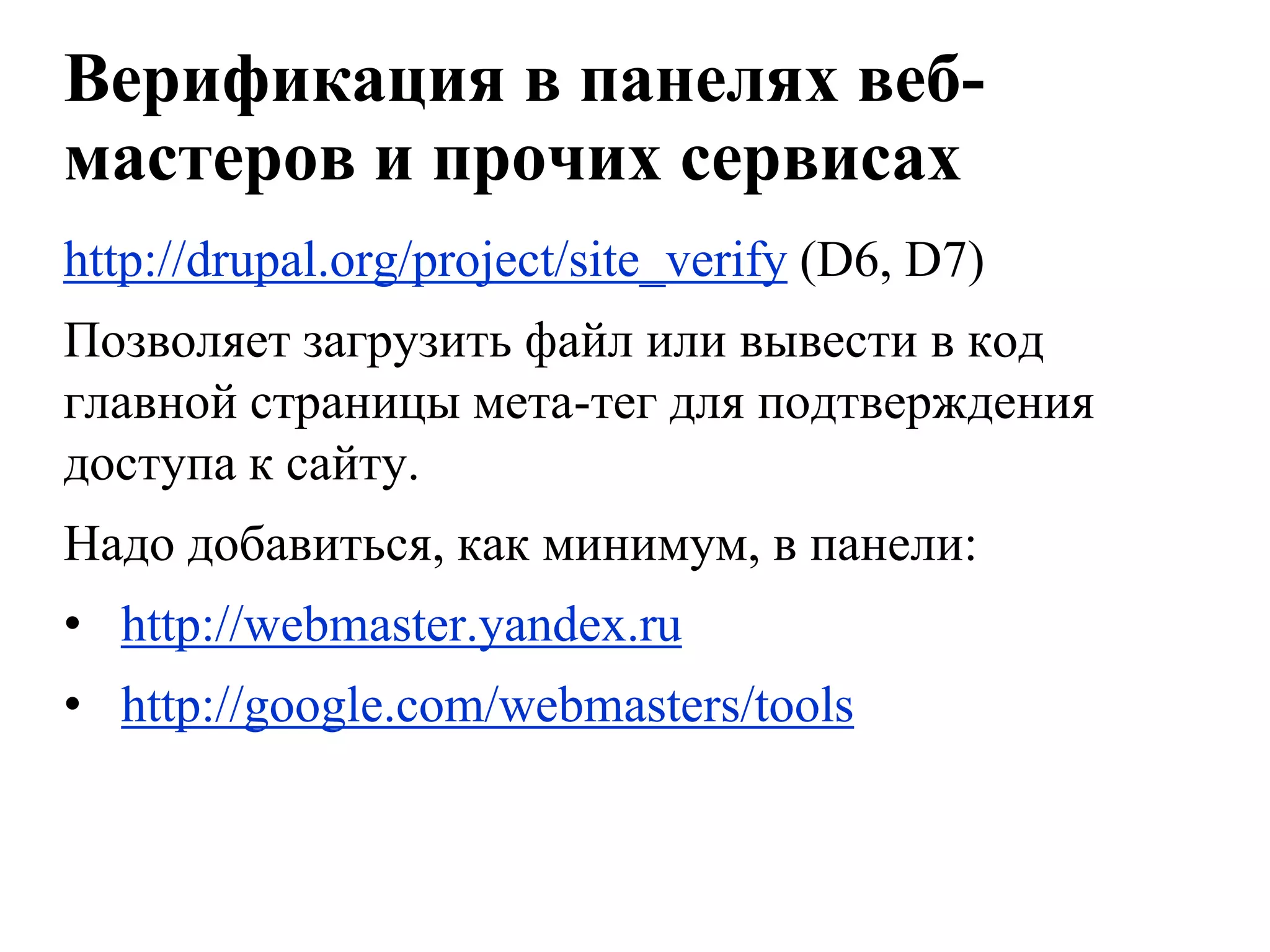 Верификация в панелях веб-
мастеров и прочих сервисах
http://drupal.org/project/site_verify (D6, D7)
Позволяет загрузить файл или вывести в код
главной страницы мета-тег для подтверждения
доступа к сайту.
Надо добавиться, как минимум, в панели:
• http://webmaster.yandex.ru
• http://google.com/webmasters/tools
 