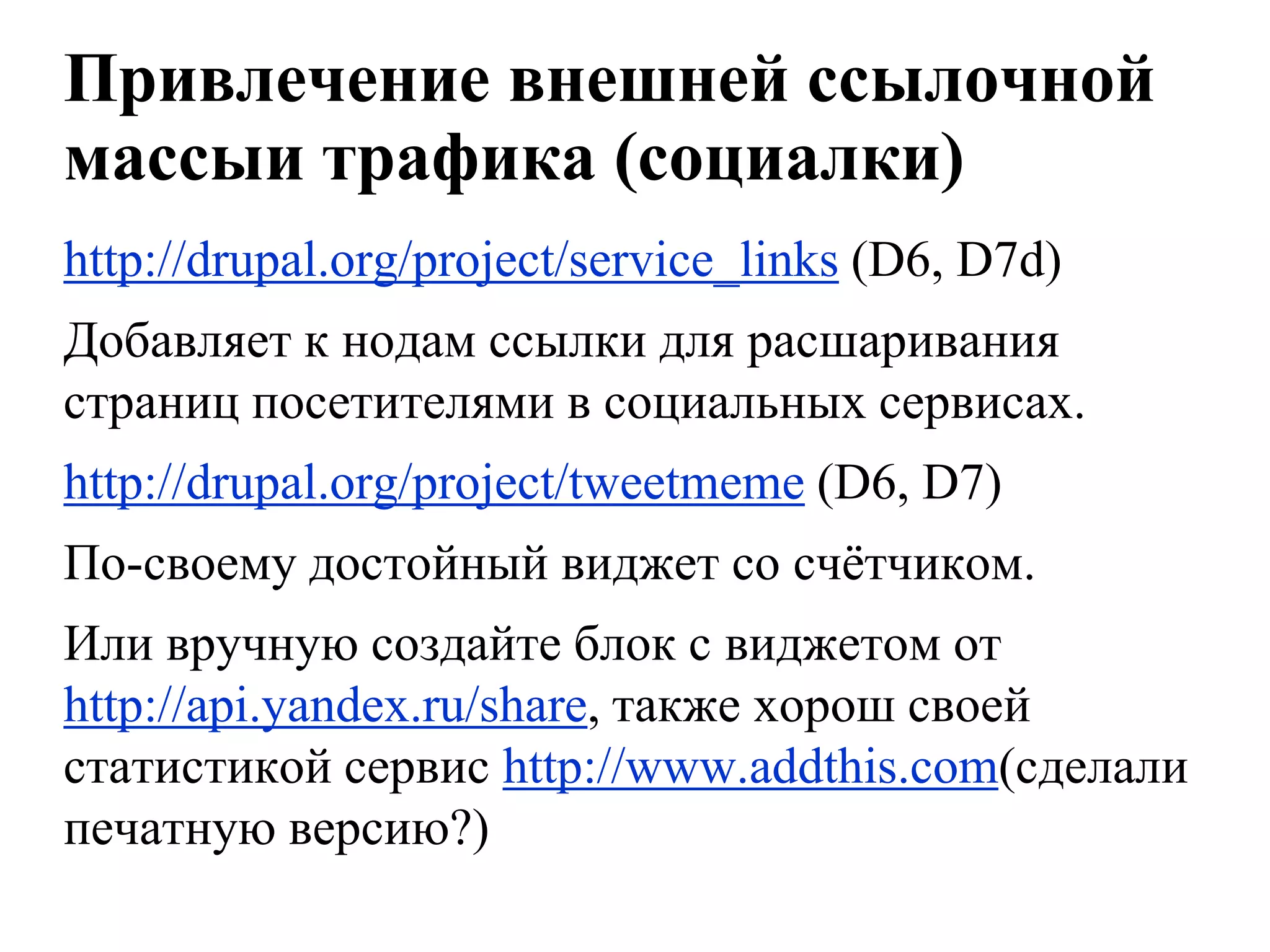 Привлечение внешней ссылочной
массыи трафика (социалки)
http://drupal.org/project/service_links (D6, D7d)
Добавляет к нодам ссылки для расшаривания
страниц посетителями в социальных сервисах.
http://drupal.org/project/tweetmeme (D6, D7)
По-своему достойный виджет со счѐтчиком.
Или вручную создайте блок с виджетом от
http://api.yandex.ru/share, также хорош своей
статистикой сервис http://www.addthis.com(сделали
печатную версию?)
 
