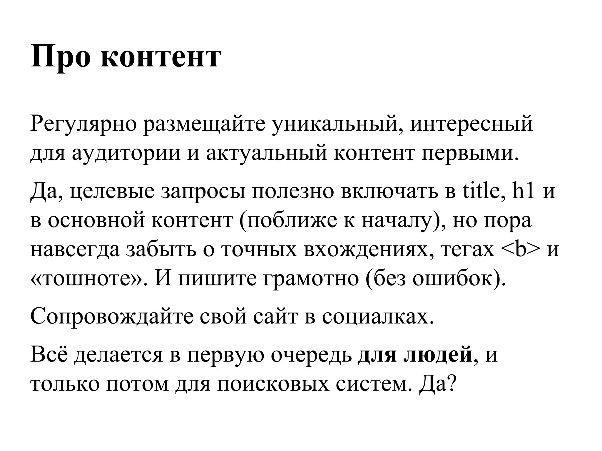 Про контент
Регулярно размещайте уникальный, интересный
для аудитории и актуальный контент первыми.
Да, целевые запросы полезно включать в title, h1 и
в основной контент (поближе к началу), но пора
навсегда забыть о точных вхождениях, тегах <b> и
«тошноте». И пишите грамотно (без ошибок).
Сопровождайте свой сайт в социалках.
Всѐ делается в первую очередь для людей, и
только потом для поисковых систем. Да?
 