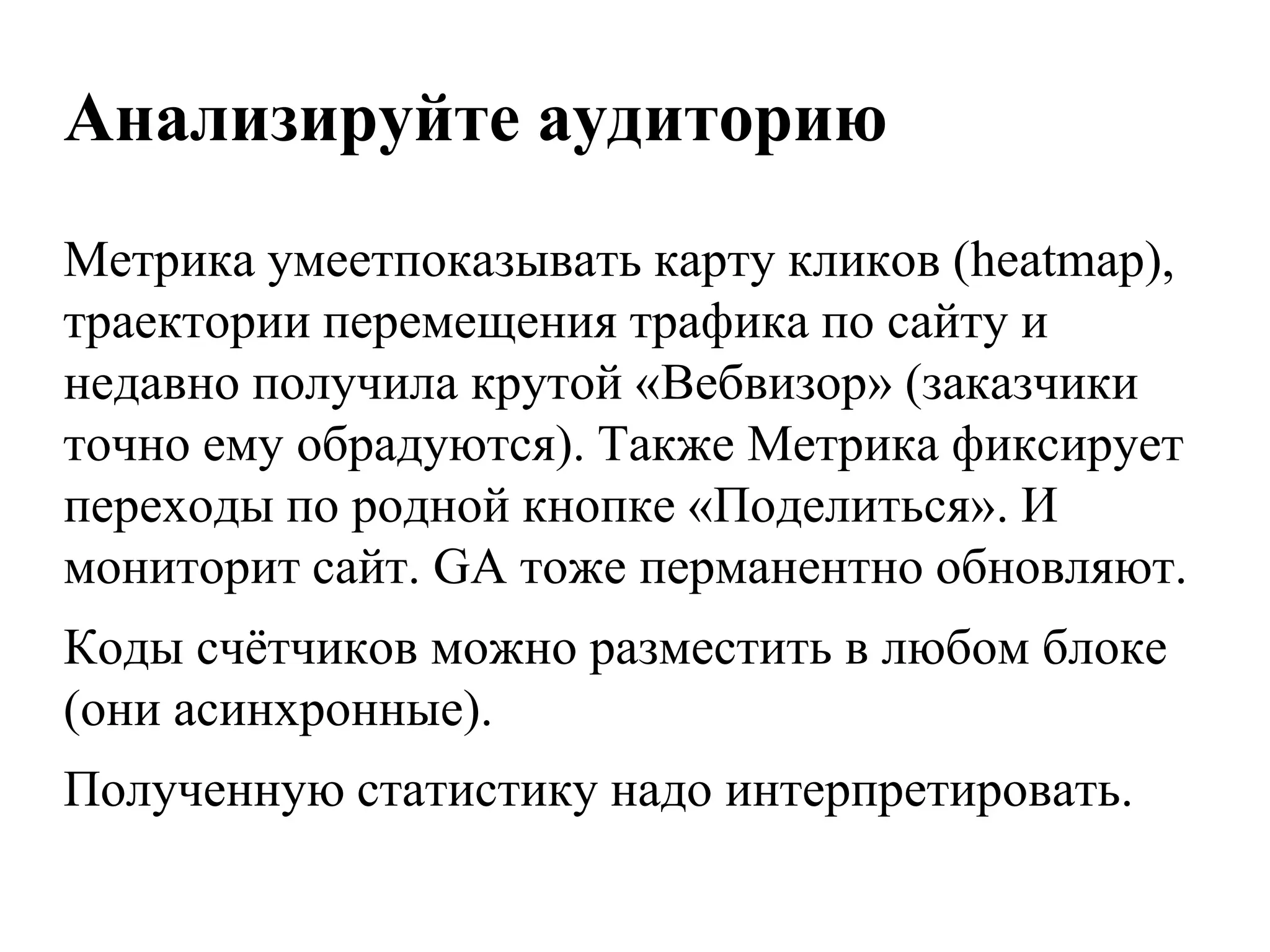Анализируйте аудиторию
Метрика умеетпоказывать карту кликов (heatmap),
траектории перемещения трафика по сайту и
недавно получила крутой «Вебвизор» (заказчики
точно ему обрадуются). Также Метрика фиксирует
переходы по родной кнопке «Поделиться». И
мониторит сайт. GA тоже перманентно обновляют.
Коды счѐтчиков можно разместить в любом блоке
(они асинхронные).
Полученную статистику надо интерпретировать.
 