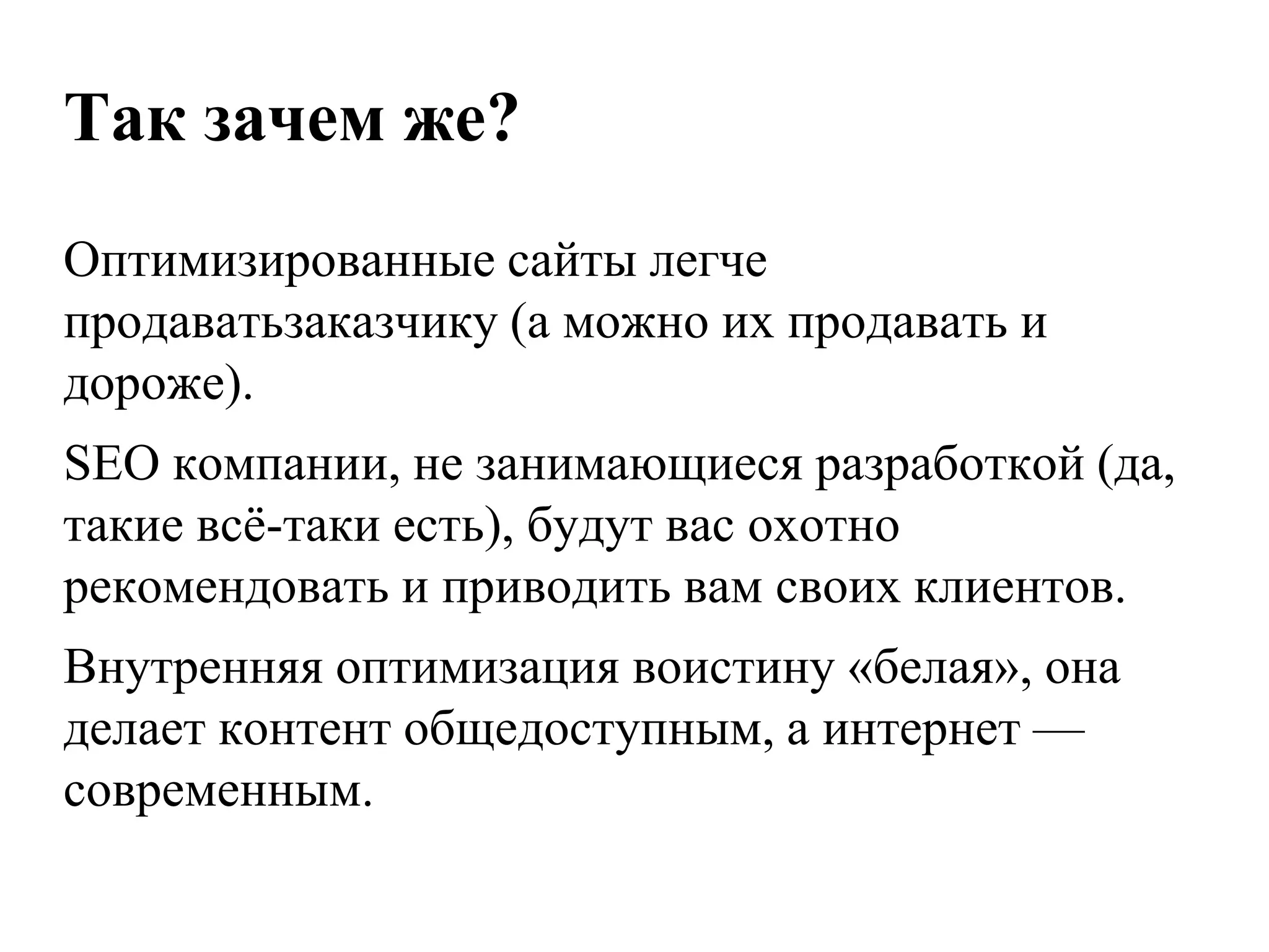 Так зачем же?
Оптимизированные сайты легче
продаватьзаказчику (а можно их продавать и
дороже).
SEO компании, не занимающиеся разработкой (да,
такие всѐ-таки есть), будут вас охотно
рекомендовать и приводить вам своих клиентов.
Внутренняя оптимизация воистину «белая», она
делает контент общедоступным, а интернет —
современным.
 
