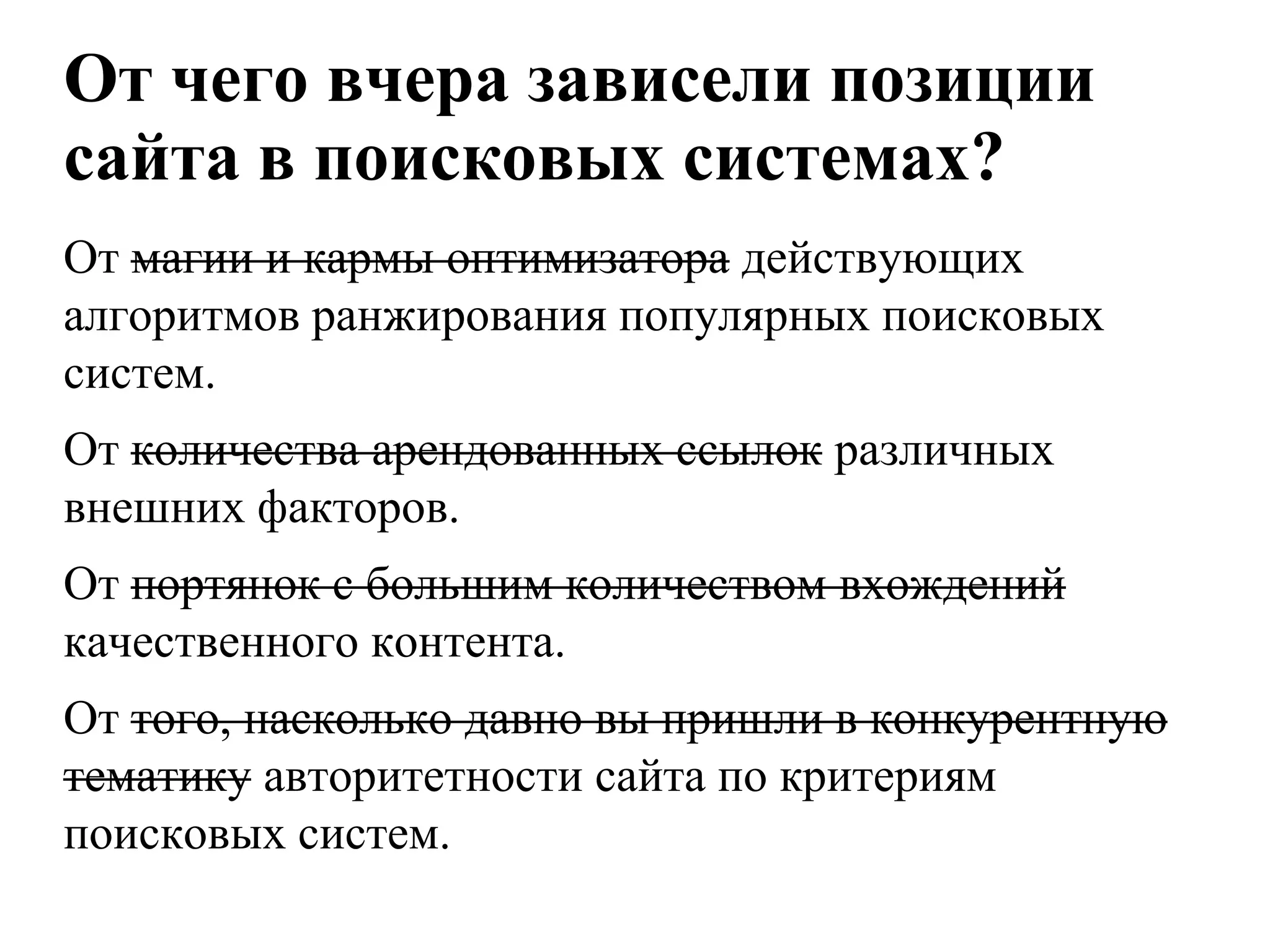 От чего вчера зависели позиции
сайта в поисковых системах?
От магии и кармы оптимизатора действующих
алгоритмов ранжирования популярных поисковых
систем.
От количества арендованных ссылок различных
внешних факторов.
От портянок с большим количеством вхождений
качественного контента.
От того, насколько давно вы пришли в конкурентную
тематику авторитетности сайта по критериям
поисковых систем.
 