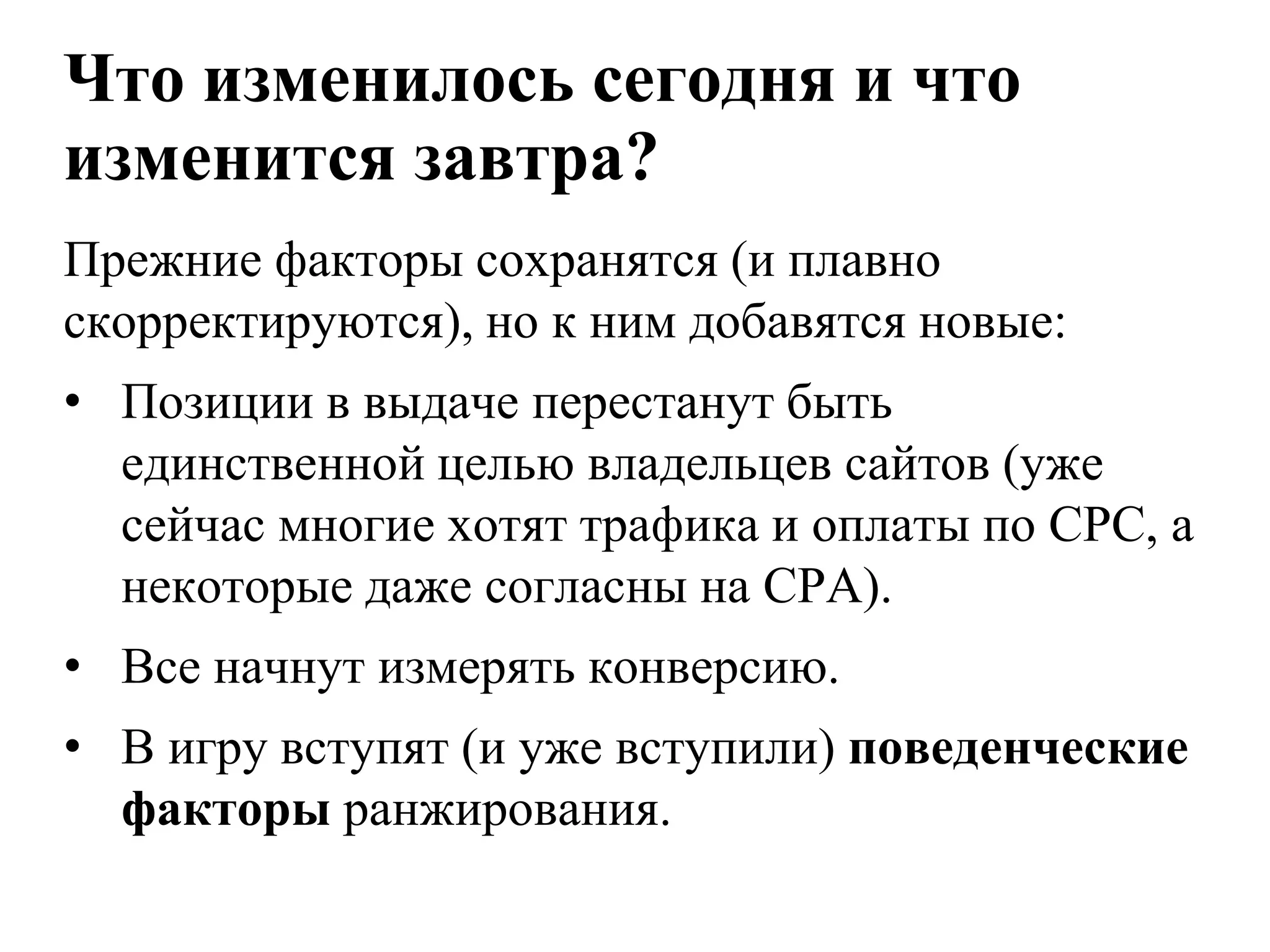 Что изменилось сегодня и что
изменится завтра?
Прежние факторы сохранятся (и плавно
скорректируются), но к ним добавятся новые:
• Позиции в выдаче перестанут быть
  единственной целью владельцев сайтов (уже
  сейчас многие хотят трафика и оплаты по CPC, а
  некоторые даже согласны на CPA).
• Все начнут измерять конверсию.
• В игру вступят (и уже вступили) поведенческие
  факторы ранжирования.
 