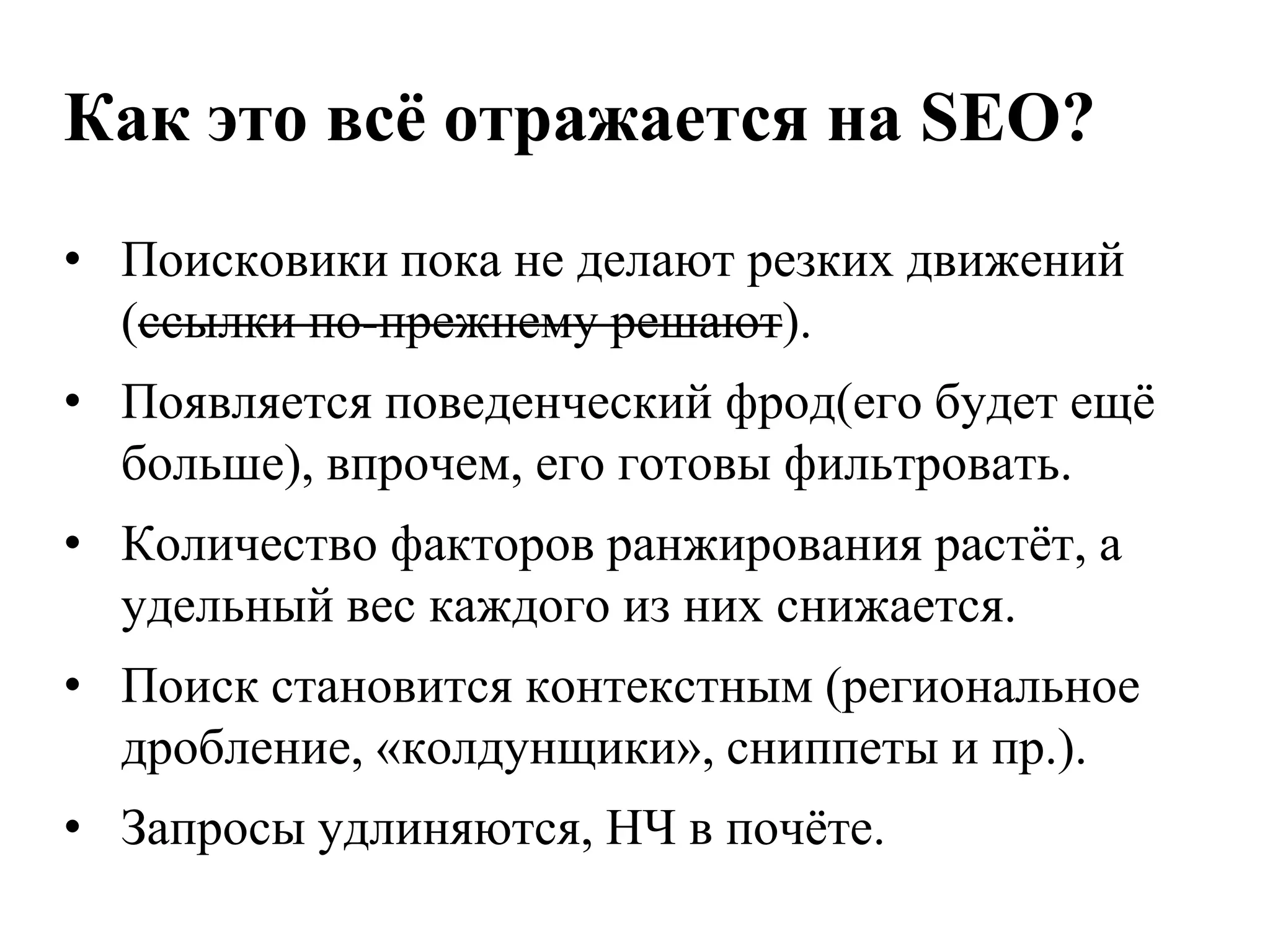 Как это всѐ отражается на SEO?
• Поисковики пока не делают резких движений
  (ссылки по-прежнему решают).
• Появляется поведенческий фрод(его будет ещѐ
  больше), впрочем, его готовы фильтровать.
• Количество факторов ранжирования растѐт, а
  удельный вес каждого из них снижается.
• Поиск становится контекстным (региональное
  дробление, «колдунщики», сниппеты и пр.).
• Запросы удлиняются, НЧ в почѐте.
 