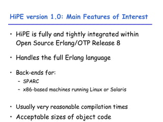 HiPE version 1.0: Main Features of Interest HiPE is fully and tightly integrated within Open Source Erlang/OTP Release 8 Handles the full Erlang language Back-ends for: SPARC  x86-based machines running Linux or Solaris Usually very reasonable compilation times Acceptable sizes of object code 