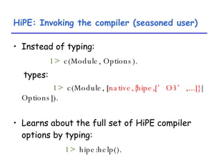 HiPE: Invoking the compiler (seasoned user) Instead of typing: 1>   c(Module, Options). types: 1>   c(Module, [ native,{hipe,[’O3’,...]} |Options]). Learns about the full set of HiPE compiler options by typing: 1>   hipe:help(). 