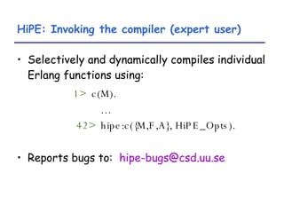 HiPE: Invoking the compiler (expert user) Selectively and dynamically compiles individual Erlang functions using: 1>   c(M). … 42>   hipe:c({M,F,A}, HiPE_Opts). Reports bugs to:  [email_address] 