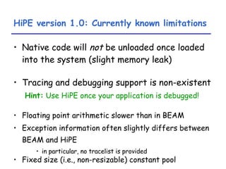 HiPE version 1.0: Currently known limitations Native code will  not  be unloaded once loaded into the system (slight memory leak) Tracing and debugging support is non-existent Hint:   Use HiPE once your application is debugged! Floating point arithmetic slower than in BEAM Exception information often slightly differs between BEAM and HiPE   in particular, no tracelist is provided Fixed size (i.e., non-resizable) constant pool 