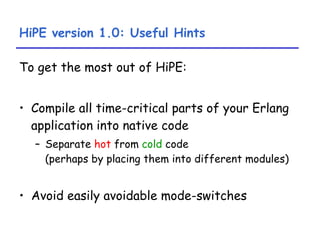 HiPE version 1.0: Useful Hints To get the most out of HiPE: Compile all time-critical parts of your Erlang application into native code Separate  hot  from  cold  code  (perhaps by placing them into different modules) Avoid easily avoidable mode-switches 