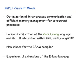 HiPE: Current Work Optimization of inter-process communication and efficient memory management for concurrent processes Formal specification of the  Core Erlang  language and its full integration within HiPE and Erlang/OTP New inliner for the BEAM compiler Experimental extensions of the Erlang language 