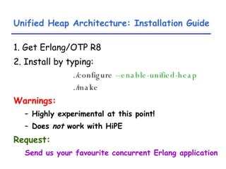 Unified Heap Architecture: Installation Guide 1. Get Erlang/OTP R8 2. Install by typing: ./configure  --enable-unified-heap ./make Warnings: Highly experimental at this point! Does  not  work with HiPE Request: Send us your favourite concurrent Erlang application 