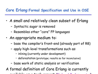 Core Erlang: Formal Specification and Use in OSE A small and relatively clean subset of Erlang Syntactic sugar is removed Resembles other “core” FP languages An appropriate medium to: base the compiler’s front-end (already part of R8) apply high-level transformations such as: inlining (currently under development) deforestation  (prototype; results so far inconclusive) base work of static analysis or verification A formal definition of Core Erlang is currently available as a tech report  ( Richard Carlsson  et al ) 