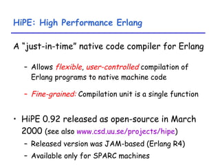 HiPE: High Performance Erlang A “just-in-time” native code compiler for Erlang Allows  flexible ,  user-controlled  compilation of Erlang programs to native machine code Fine-grained:  Compilation unit is a single function HiPE 0.92 released as open-source in March 2000  (see also  www.csd.uu.se/projects/hipe ) Released version was JAM-based (Erlang R4) Available only for SPARC machines 