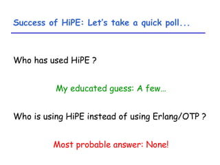 Success of HiPE: Let’s take a quick poll... Who has used HiPE ? My educated guess: A few… Who is using HiPE instead of using Erlang/OTP ? Most probable answer: None! 