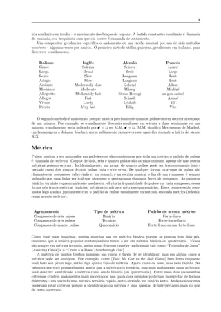 2
iria conduzir esse trecho – o movimento dos bra¸cos do regente. A batida constantes resultante ´e chamada
de pulsa¸c˜ao, e a frequˆencia com que ela ocorre ´e chamada de andamento.
Um compositor geralmente especiﬁca o andamento de um trecho musical por um de dois m´etodos
poss´ıveis – algumas vezes por ambos. O primeiro m´etodo utiliza palavras, geralmente em italiano, para
descrever o andamento.
Italiano Inglˆes Alem˜ao Francˆes
Grave Solemn Schwer Lourd
Largo Broad Breit Large
Lento Slow Langsam Lent
Adagio Slow Langsam Lent
Andante Moderately slow Gehend Allant
Moderato Moderate M¨assig Mod´er´e
Allegretto Moderately fast Etwas Bewegt un peu anim´e
Allegro Fast Schnell Anim´e
Vivace Lively Lebhaft Vif
Presto Very fast Eilig Vite
O segundo m´etodo ´e mais exato porque mostra precisamente quantos pulsos devem ocorrer no espa¸co
de um minuto. Por exemplo, se o andamento desejado resultasse em setenta e duas sem´ınimas em um
minuto, o andamento seria indicado por ˇ = 72 ou M.M. ˇ = 72. M.M. signiﬁca Metrˆonomo de Maelzel,
em homenagem a Johann Maelzel, quem sabiamente promoveu esse aparelho durante o in´ıcio do s´eculo
XIX.
M´etrica
Pulsos tendem a ser agrupados em padr˜oes que s˜ao consistentes por toda um trecho; o padr˜ao de pulsos
´e chamado de m´etrica. Grupos de dois, trˆes e quatro pulsos s˜ao os mais comuns, apesar de que outras
m´etricas possam ocorrer. Incidentalmente, um grupo de quatro pulsos pode ser frequentemente inter-
pretado como dois grupos de dois pulsos cada e vice versa. De qualquer forma, os grupos de pulsos s˜ao
chamados de compassos (abreviado c. ou comp.), e na escrita musical o ﬁm de um compasso ´e sempre
indicado por uma linha vertical que atravessa o pentagrama chamada barra de compasso. As palavras
bin´ario, tern´ario e quatern´ario s˜ao usadas em referˆencia `a quantidade de pulsos em cada compasso, dessa
forma n´os temos m´etricas bin´arias, m´etricas tern´arias e m´etricas quatern´arias. Esses termos est˜ao resu-
midos logo abaixo, juntamente com o padr˜ao de ˆenfase usualmente encontrada em cada m´etrica (referido
como acento m´etrico).
Agrupamento Tipo de m´etrica Padr˜ao de acento m´etrico
Compassos de dois pulsos Bin´ario Forte-fraco
Compassos de trˆes pulsos Tern´ario Forte-fraco-fraco
Compassos de quatro pulsos Quatern´ario Forte-fraco-menos forte-fraco
Como vocˆe pode imaginar, muitas marchas s˜ao em m´etrica bin´aria porque as pessoas tem dois p´es,
enquanto que a m´usica popular contemporˆanea tende a ser em m´etrica bin´aria ou quatern´aria. Valsas
s˜ao sempre em m´etrica tern´aria, assim como diversas can¸c˜oes tradicionais tais como “Terezinha de Jesus”
[Amazing Grace] e o “Cravo e a Rosa”[Scarborough Fair].
A m´etrica de muitos trechos musicais s˜ao claras e f´aceis de se identiﬁcar, mas em alguns casos a
m´etrica pode ser amb´ıgua. Por exemplo, cante [Take Me Out to the Ball Game] bem lento enquanto
vocˆe bate seu p´e ou rege, ent˜ao diga qual o tipo de m´etrica. Agora cante de novo, mas bem r´apido. Na
primeira vez vocˆe provavelmente sentiu que a m´etrica era tern´aria, mas num andamento mais acelerado
vocˆe deve ter identiﬁcado a m´etrica como sendo bin´aria (ou quatern´aria). Entre esses dois andamentos
extremos existem andamentos mais moderados, nos quais dois ouvintes poderiam interpretar de formas
diferentes – um ouvindo uma m´etrica tern´aria r´apida, outro ouvindo um bin´ario lento. Ambos os ouvintes
poderiam estar corretos porque a identiﬁca¸c˜ao da m´etrica ´e uma quest˜ao de interpreta¸c˜ao mais do que
de certo ou errado.
 