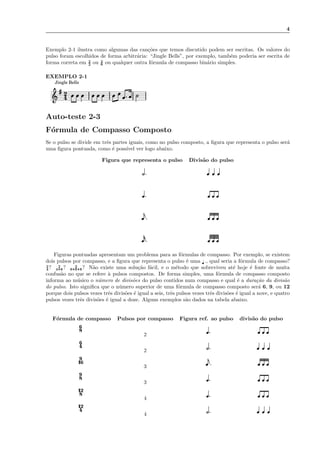 4
Exemplo 2-1 ilustra como algumas das can¸c˜oes que temos discutido podem ser escritas. Os valores do
pulso foram escolhidos de forma arbitr´aria: “Jingle Bells”, por exemplo, tamb´em poderia ser escrita de
forma correta em 2
2 ou 2
8 ou qualquer outra f´ormula de compasso bin´ario simples.
EXEMPLO 2-1
4
2
Jingle Bells
Auto-teste 2-3
F´ormula de Compasso Composto
Se o pulso se divide em trˆes partes iguais, como no pulso composto, a ﬁgura que representa o pulso ser´a
uma ﬁgura pontuada, como ´e poss´ıvel ver logo abaixo.
Figura que representa o pulso Divis˜ao do pulso
Figuras pontuadas apresentam um problema para as f´ormulas de compasso. Por exemplo, se existem
dois pulsos por compasso, e a ﬁgura que representa o pulso ´e uma ˇ ., qual seria a f´ormula de compasso?
2
4? 2
498? 2
89898? N˜ao existe uma solu¸c˜ao f´acil, e o m´etodo que sobreviveu at´e hoje ´e fonte de muita
confus˜ao no que se refere `a pulsos compostos. De forma simples, uma f´ormula de compasso composto
informa ao m´usico o n´umero de divis˜oes do pulso contidos num compasso e qual ´e a dura¸c˜ao da divis˜ao
do pulso. Isto signiﬁca que o n´umero superior de uma f´ormula de compasso composto ser´a 6, 9, ou 12
porque dois pulsos vezes trˆes divis˜oes ´e igual a seis, trˆes pulsos vezes trˆes divis˜oes ´e igual a nove, e quatro
pulsos vezes trˆes divis˜oes ´e igual a doze. Alguns exemplos s˜ao dados na tabela abaixo.
F´ormula de compasso Pulsos por compasso Figura ref. ao pulso divis˜ao do pulso
8
6
2
4
6
2
16
9
3
8
9
3
8
12
4
4
12
4
 