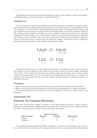 5
O Exemplo 2-2 ilustra algumas melodias familiares que usam o pulso composto. Como anteriormente,
a escolha da ﬁgura de nota que representa o pulso foi arbitr´aria.
EXEMPLO 2-2
Vocˆe pode perceber a partir dessa discuss˜ao que f´ormulas de compasso composto n˜ao seguem a regra,
t˜ao frequentemente aprendida pelos m´usicos iniciantes, que “o n´umero superior diz quantos pulsos existem
num compasso, e o n´umero inferior diz qual ﬁgura representa o pulso”. Obviamente existem pe¸cas em 6
8
que realmente tem seis pulsos por compasso, mas tal composi¸c˜ao n˜ao ´e na verdade um bin´ario composto.
Um compasso de 6
8 executada em seis n˜ao soa como um bin´ario composto; ao contr´ario, soa como dois
compassos de tern´ario simples, ou 3
8. Num bin´ario composto, o ouvinte deve ouvir dois pulsos compostos
por compasso, e n˜ao seis pulsos. Da mesma forma, uma m´usica lenta escrita em 2
4 pode ser regida em
quatro, o que iria soar para o ouvinte como um quatern´ario simples. Em ambos os casos, a ﬁgura que
representa a divis˜ao do pulso se torna a ﬁgura que representa o pulso.
22 3
8
3
1
se torna
lento
8
6
31 1
|
2
1 1
se torna
lento
8
4
3 4
4
2
2 2
O contr´ario tamb´em ocorre – ou seja, a ﬁgura que representa o pulso pode se tornar a divis˜ao do pulso.
Por exemplo, uma valsa r´apida ou um scherzo ´e quase sempre escrita em tern´ario simples, geralmente
em 3
4. Mas o efeito aural ´e o de um pulso por compasso, pelo qual n´os iremos usar o termo unit´ario
composto [compound single]. Se vocˆe n˜ao conhece a conven¸c˜ao m´etrica de tais pe¸cas, ao ouv´ı-las, vocˆe
provavelmente iria presumir que elas est˜ao num bin´ario composto porque os compassos tendem a se
agruparem em pares.
Checagem
1. Quais os trˆes n´umeros que s˜ao encontrados na parte superior das f´ormulas de compasso simples?
2. Quais os trˆes n´umeros que s˜ao encontrados na parte superior das f´ormulas de compasso compostos?
3. Se o n´umero superior de uma f´ormula de compasso composto ´e 9, quantos pulsos existem nesse
compasso?
Auto-teste 2-4
F´ormulas de Compasso Resumidas
Existem dois tipos de pulso, simples e composto, e trˆes tipos comuns de m´etrica, bin´aria, tern´aria e
quatern´aria, que podem ser combinados de seis maneiras. Para cada uma dessas seis combina¸c˜oes existe
um n´umero que ir´a aparecer na parte superior da f´ormula de compasso.
Tipo de m´etrica
Tipo de pulso Bin´ario Tern´ario Quatern´ario
Simples 2 3 4
Composto 6 9 12
Um ouvinte geralmente consegue identiﬁcar a pulsa¸c˜ao e a m´etrica de uma passagem sem ver a par-
titura. Dessa forma, normalmente vocˆe conseguir´a dizer qual o n´umero superior da f´ormula de compasso
 