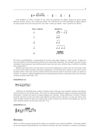 7
4
2 =
8
3 +
8
2 +
8
3
Uma qui´altera se refere `a divis˜ao de um valor n˜ao pontuado em algum n´umero de partes iguais
diferente de dois, quatro, oito e assim por diante. Ou a divis˜ao de um valor pontuado em algum n´umero
de partes iguais outro que n˜ao seja trˆes, seis, doze e assim por diante, como ´e poss´ıvel ver abaixo.
Valor original Qui´altera
3 3
ou
3
2
4
5
De todas as possibilidades, a superposi¸c˜ao de tercinas num pulso simples ´e o mais comum. A ﬁgura da
nota da qui´altera ´e determinada pela pr´oxima nota mais longa dispon´ıvel. Por exemplo, um ter¸co de uma
sem´ınima ´e mais longa que uma semifusa por´em mais curta que uma colcheia, logo, a colcheia ´e escolhida
para represent´a-la.
Quando uma ´unica nota com uma haste ´e escrita num pentagrama, a haste deve ser escrita para cima
se a nota estiver abaixo da linha central do pentagrama, e escrita para baixo quando a nota estiver acima
da linha central. Uma nota escrita na linha central teoricamente pode ter sua haste escrita em ambas as
dire¸c˜oes, no entanto, copistas proﬁssionais tˆem consistentemente escrito a haste para baixo em notas que
ocorrem na linha central (Ex. 2-3).
EXEMPLO 2-3
Colcheias s˜ao utilizadas para conectar dura¸c˜oes mais curtas que uma sem´ınima quando essas ﬁguras
ocorrem dentro de um mesmo pulso. Nem todos os copistas proﬁssionais seguem as mesmas regras para
determinar a dire¸c˜ao das hastes em ﬁguras ligadas por colcheias. Nossa preferˆencia ´e decidir a dire¸c˜ao
da haste com base na nota que estiver mais distante da linha central. Ou seja, se a nota que estiver mais
longe da linha central for uma nota abaixo dela, todas as hastes que dever˜ao estar ligadas por uma ou
mais colcheias estar˜ao escritas para cima (Ex. 2-4).
EXEMPLO 2-4
4
3
Resumo
Ritmo se refere ao aspecto temporal da m´usica, em contraste com o aspecto mel´odico. A dura¸c˜ao relativa
de um som musical ´e especiﬁcada por um s´ımbolo de dura¸c˜ao, tal como a semibreve, a m´ınima, a sem´ınima,
 