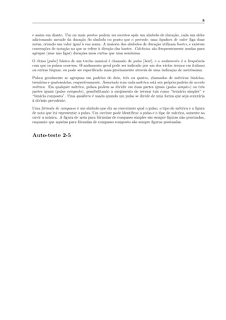 8
e assim em diante. Um ou mais pontos podem ser escritos ap´os um s´ımbolo de dura¸c˜ao, cada um deles
adicionando metade da dura¸c˜ao do s´ımbolo ou ponto que o precede; uma ligadura de valor liga duas
notas, criando um valor igual `a sua soma. A maioria dos s´ımbolos de dura¸c˜ao utilizam hastes, e existem
conven¸c˜oes de nota¸c˜ao no que se refere `a dire¸c˜ao das hastes. Colcheias s˜ao frequentemente usadas para
agrupar (mas n˜ao ligar) dura¸c˜oes mais curtas que uma sem´ınima.
O ritmo [pulse] b´asico de um trecho musical ´e chamado de pulso [beat], e o andamento ´e a frequˆencia
com que os pulsos ocorrem. O andamento geral pode ser indicado por um dos v´arios termos em italiano
ou outras l´ınguas, ou pode ser especiﬁcado mais precisamente atrav´es de uma indica¸c˜ao de metrˆonomo.
Pulsos geralmente se agrupam em padr˜oes de dois, trˆes ou quatro, chamados de m´etricas bin´arias,
tern´arias e quatern´arias, respectivamente. Associado com cada m´etrica est´a seu pr´oprio padr˜ao de acento
m´etrico. Em qualquer m´etrica, pulsos podem se dividir em duas partes iguais (pulso simples) ou trˆes
partes iguais (pulso composto), possibilitando o surgimento de termos tais como “tern´ario simples” e
“bin´ario composto”. Uma qui´altera ´e usada quando um pulso se divide de uma forma que seja contr´aria
`a divis˜ao prevalente.
Uma f´ormula de compasso ´e um s´ımbolo que diz ao executante qual o pulso, o tipo de m´etrica e a ﬁgura
de nota que ir´a representar o pulso. Um ouvinte pode identiﬁcar o pulso e o tipo de m´atrica, somente ao
ouvir a m´usica. A ﬁgura de nota para f´ormulas de compasso simples s˜ao sempre ﬁguras n˜ao pontuadas,
enquanto que aquelas para f´ormulas de compasso composto s˜ao sempre ﬁguras pontuadas.
Auto-teste 2-5
 