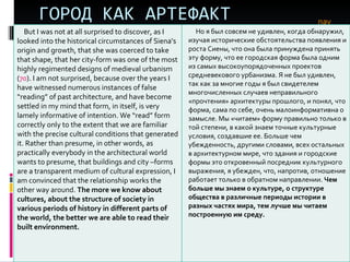 ГОРОД КАК АРТЕФАКТ nav But I was not at all surprised to discover, as I looked into the historical circumstances of Siena’s origin and growth, that she was coerced to take that shape, that her city-form was one of the most highly regimented designs of medieval urbanism ( 70 ). I am not surprised, because over the years I have witnessed numerous instances of false “reading” of past architecture, and have become settled in my mind that form, in itself, is very lamely informative of intention. We “read” form correctly only to the extent that we are familiar with the precise cultural conditions that generated it. Rather than presume, in other words, as practically everybody in the architectural world wants to presume, that buildings and city –forms are a transparent medium of cultural expression, I am convinced that the relationship works the other way around.  The more we know about cultures, about the structure of society in various periods of history in different parts of the world, the better we are able to read their built environment. Но я был совсем не удивлен, когда обнаружил, изучая исторические обстоятельства появления и роста Сиены, что она была принуждена принять эту форму, что ее городская форма была одним из самых высокоупорядоченных проектов средневекового урбанизма. Я не был удивлен, так как за многие годы я был свидетелем многочисленных случаев неправильного «прочтения» архитектуры прошлого, и понял, что форма, сама по себе, очень малоинформативна о замысле. Мы «читаем» форму правильно только в той степени, в какой знаем точные культурные условия, создавшие ее. Больше чем убежденность, другими словами, всех остальных в архитектурном мире, что здания и городские формы это откровенный посредник культурного выражения, я убежден, что, напротив, отношение работает только в обратном направлении.  Чем больше мы знаем о культуре, о структуре общества в различные периоды истории в разных частях мира, тем лучше мы читаем построенную им среду.  