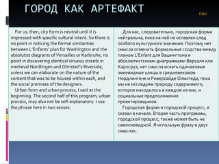 ГОРОД КАК АРТЕФАКТ nav For us, then, city form is neutral until it is impressed with specific cultural intent. So there is no point in noticing the formal similarities between L’Enfants’ plan for Washington and the absolutist diagrams of Versailles or Karlsruhe, no point in discovering identical sinuous streets in medieval Nordlingen and Olmsted’s Riverside, unless we can elaborate on the nature of the content that was to be housed within each, and the social premises of the designers. Urban form and urban process, I said at the beginning. The second half of this program, urban process, may also not be self-explanatory. I use the phrase here in two senses. Для нас, следовательно, городская форма нейтральна, пока на ней не оставлен след особого культурного значения. Поэтому нет смысла отмечать формальные сходства между планом  L’Enfant  для Вашингтона и абсолютистскими диаграммами Версаля или Карлсруэ, нет смысла искать одинаковые змеевидные улицы в средневековом Нордлингене и Риверсайде Олмстеда, пока мы не исследуем природу содержимого, которое находилось в каждом из них, и социальные предположения проектировщиков.  Городская форма и городской процесс, я сказал в начале. Вторая часть программы, городской процесс, также может быть не самоочевидной. Я использую фразу в двух смыслах.  