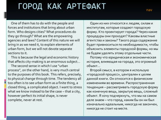 ГОРОД КАК АРТЕФАКТ nav One of them has to do with the people and forces and institutions that bring about urban form. Who designs cities? What procedures do they go through? What are the empowering agencies and laws? Content of this nature we will bring in as we need it, to explain elements of urban form, but we will not devote separate sections to it. This is because the legal and economic history that affects city-making is an enormous subject… The second sense in which I use “urban process”, on the other hand, is very much central to the purposes of this book. This refers, precisely, to physical change through time. The tendency all too often is to see urban form as a finite thing, a closed thing, a complicated object. I want to stress what we know instead to be the case – that a city, however perfect its initial shape, is never complete, never at rest.  Один из них относится к людям, силам и институтам, которые создают городскую форму. Кто проектирует города? Через какие процедуры они проходят? Каковы властные агентства и законы? Такого рода содержание будет привноситься по необходимости, чтобы объяснить элементы городской формы, но мы не будем уделять этому отдельные части.  Потому что юридическая и экономическая история, влияющая на города, это огромный объект… Второй смысл, в котором я использую «городской процесс», централен к целям данной книги. Он относится к физическим изменениям во времени. Распространенная тенденция – рассматривать городскую форму как конечную вещь, закрытую вещь, сложный объект. Я хочу подчеркнуть, что мы на самом деле знаем – что город, каким бы он ни был изначально идеальным, никогда не закончен, никогда не стоит   на месте.  