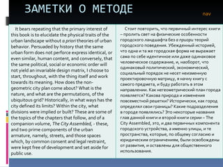 ЗАМЕТКИ О МЕТОДЕ nav It bears repeating that the primary interest of this book is to elucidate the physical traits of the urban landscape without  a priori  theories of urban behavior. Persuaded by history that the same urban form does not perforce express identical, or even similar, human content, and conversely, that the same political, social or economic order will not yield an invariable design matrix, I choose to start, throughout, with the thing itself and work towards its meaning. How does the non-geometric city plan come about? What is the nature, and what are the permutations, of the ubiquitous grid? Historically, in what ways has the city defined its limits? Within the city, what divisions were implied or built? These are some of the topics of the chapters that follow, and of a companion volume,  The City Assembled,  - these, and two prime components of the urban armature, namely, streets, and those spaces which, by common consent and legal restraint, were kept free of development and set aside for public use.  Стоит повторить, что первичный интерес книги – пролить свет на физические особенности городского ландшафта без  а приори  теорий городского поведения. Убежденный историей, что одна и та же городская форма не выражает сама по себе идентичное или даже одинаковое человеческое содержание, и, наоборот, что одинаковый политический, экономический, социальный порядок не несет неизменную проектировочную матрицу, я начну книгу с самого предмета, и буду работать в этом направлении. Как негеометрический план города появляется? Какова природа и изменения повсеместной решетки? Исторически, как город определял свои границы? Какие подразделения в городе появлялись? Это некоторые названия глав данной книги и второй книги серии –  The City Assembled , это, и два первичных компонента городского устройства, а именно улицы, и те пространства, которые, по общему согласию и юридическим ограничениям, были освобождены от развития, и оставлены для общественного использования.  