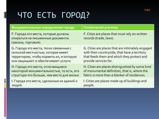 ЧТО ЕСТЬ ГОРОД? nav Фундаментальные определения города Fundamental premises F.  Города это места, которые должны опираться на письменные документы (законы, торговля). F. Cities are places that must rely on written records (trade, laws). G.  Города это места, тесно связанные с сельской местностью, которая имеет территорию, чтобы кормить их, и которую они защищают и обеспечивают услуги.  G. Cities are places that are intimately engaged with their countryside, that have a territory that feeds them and which they protect and provide services for.  H.  Города это места, отличающиеся некоторой монументальностью, то есть, его структура это больше, чем место для жилья.  H. Cities are places distinguished by some kind of monumental definition, that is, where the fabric is more than a blanker of residences.  I.  Города это места, сделанные из зданий и людей.  I. Cities are places made up of buildings and people.  