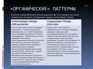 «ОРГАНИЧЕСКИЕ» ПАТТЕРНЫ В анализе городской формы обычно выделяют два типа городов, как самые постоянные и исходные: «созданные» города и «спонтанные» города.  nav СПОНТАННЫЕ ГОРОДА (ville spontanèe) СОЗДАННЫЕ ГОРОДА ( ville crèèe ) Спонтанный город, также называемый «выросший», «случайно-выросший», порожденный, или, чтобы подчеркнуть одну из очевидных доминант паттерна, «геоморфный».  Предполагается, что он развивается без вклада проектировщиков, не является объектом мастер плана, а является объектом времени, особенностей ландшафта и ежедневной жизни горожан. Результирующая форма иррегулярна, негеометрична, «органична», с долей изогнутых и кривых улиц и беспорядочных открытых пространств. Чтобы подчеркнуть временной процесс в создании таких городских форм, говорят о «непланируемой эволюции» или «инстинктивном росте». Город такого типа создается одномоментно, его паттерн определен однажды и навсегда некой контролирующей властью. До 19 века такой паттерн неизменно отмечался как упорядоченная, геометрическая диаграмма. Если брать чистую форму, это может быть решетка, или центрально спланированная схема как круг или многоугольник с радиальными улицами, выходящими из центра; но часто геометрия более сложная, соединяющая две чистые формулы в моделированном и преломленном виде.  