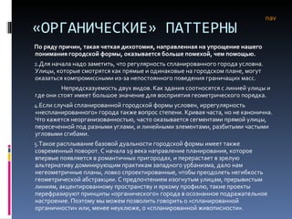 «ОРГАНИЧЕСКИЕ» ПАТТЕРНЫ По ряду причин, такая четкая дихотомия, направленная на упрощение нашего понимания городской формы, оказывается больше помехой, чем помощью. Для начала надо заметить, что регулярность спланированного города условна. Улицы, которые смотрятся как прямые и одинаковые на городском плане, могут оказаться компромиссными из-за непостоянного поведения граничащих масс.  Непредсказуемость двух видов. Как здания соотносятся с линией улицы и где они стоят имеет большое значение для восприятия геометрического порядка.  Если случай спланированной городской формы условен, иррегулярность «неспланированного» города также вопрос степени. Кривая часта, но не канонична. Что кажется неорганизованностью, часто оказывается сегментами прямой улицы, пересеченной под разными углами, и линейными элементами, разбитыми частыми угловыми сгибами.  Такое расплывание базовой дуальности городской формы имеет также современный поворот. С начала 19 века направление планирования, которое впервые появляется в романтичных пригородах, и перерастает в зрелую альтернативу доминирующим практикам западного урбанизма, дало нам негеометричные планы, ловко спроектированные, чтобы преодолеть негибкость геометрической абстракции. С предпочтением изогнутым улицам, прерывистым линиям, акцентированному пространству и яркому профилю, такие проекты перефразируют принципы «органического» города в осознанное подражательное настроение. Поэтому мы можем позволить говорить о «спланированной органичности» или, менее неуклюже, о «спланированной живописности».  nav 