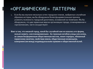 «ОРГАНИЧЕСКИЕ» ПАТТЕРНЫ Если бы мы изучили несколько сотен городских планов , выбранных случайным образом в истории, мы бы обнаружили более фундаментальную причину усомнить полезность городской дихотомии, основанной на геометрии. Мы бы обнаружили, что две первичные версии организации города, спланированная и «органическая», часто сосуществуют.  Факт в том, что никакой город, какой бы случайной нам не казалась его форма, нельзя назвать «неспланированным». За странным изгибом улицы или аллеи, за самым бесформенным общественным местом, лежит порядок, обязанный первичному занятию, свойствам земли, общественным конвенциям, компромиссам между индивидуальными правами и общественной волей.  nav 