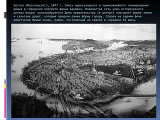 Бостон (Массачусетс), 1877 г. Смесь иррегулярного и прямолинейного планирования видна в городском портрете Джона Бахмана. Извилистая сеть улиц исторического центра вокруг куполообразного Дома правительства (в центре) повторяет форму земли и сельских дорог, которые придали ранее форму городу. Справа на заднем фоне решетчатый Южный Конец, район, построенный на свалке в середине 19 века.  