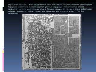 Герат (Афганистан). Этот расщепленный план показывает сосуществование разнообразия городской геометрии в различающихся уличных иерархиях. Суперрешетка справа организует сеть второстепенных улиц в большие квадранты. Когда к плану добавляются лабиринт дворов и тупики, слева, вся структура как будто исчезает. (по фон Нидермаеру) 