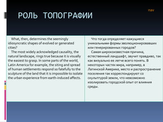 РОЛЬ ТОПОГРАФИИ nav What, then, determines the seemingly idiosyncratic shapes of evolved or generated cities? The most widely acknowledged causality, the natural landscape, rings true because it is visually the easiest to grasp. In some parts of the world, Latin America for example, the siting and spread of human settlements respond so fatefully to the sculpture of the land that it is impossible to isolate the urban experience from earth-induced affects.  Что тогда определяет кажущиеся уникальными формы эволюционировавших или генерированных городов?  Самая широкоизвестная причина, естественный ландшафт, звучит правдиво, так как визуально ее легче всего понять. В некоторых частях мира, например, в Латинской Америке, место и распространение поселения так корреспондируют со скульптурой земли, что невозможно изолировать городской опыт от влияния среды. 