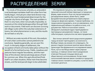 РАСПРЕДЕЛЕНИЕ ЗЕМЛИ nav The study of the process whereby an antecedent rural landscape translates itself into urban form has hardly begun. And yet pre-urban land division may well be the most fundamental determinant for the irregular city-forms of all ages. The main problem is that it is very hard, when not actually impossible, to reconstruct this initial landscape either through field work or documents. Field work can discover surviving old village nuclei within the suburban extensions of towns, but what phenomenon is rare, and the results do not lead us very far… Without accurate records of this sort, the analysis of rural-urban continuities cannot pretend to be conclusive. Speaking generally, we can aver this much. In the early stages of settlement, the occupation of land commonly takes place without the benefit of a formal land survey. Fields, meadows and pastures have irregular boundaries, and the main lines of this division demarcate large pieces of land for common use. When this agricultural land finds itself in an urban situation, these main lines become streets, and the land parcels begin to be subdivided . Исследование процесса, при помощи чего прошлый сельский пейзаж переходит в городскую форму, едва начался. И до сих пор догородское распределение земли, может быть, самая фундаментальная детерминанта нерегулярных городских форм всех времен. Главная проблема, что трудно реконструировать, если не невозможно, этот первоначальный пейзаж и по работе в поле, и по документам. Работа в поле может помочь обнаружить выжившие ядра старой деревни в пригородных расширениях города , но такие события редки, и результаты нас мало продвигают…  Без точных записей такого рода анализ деревня-город не может претендовать на конечность. Вообще говоря, мы можем это утверждать. На ранних стадиях поселения занятие земли обычно происходит без формального исследования земли. Поля, луга и пастбища имеют нерегулярные границы, и главные линии такого разделения отмечают большие площади земли для общественного использования. Когда такая сельскохозяйственная земля становится городской, главные линии становятся улицами, и участки земли начинают делиться. 