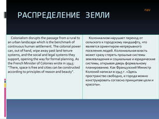 РАСПРЕДЕЛЕНИЕ ЗЕМЛИ nav Colonialism disrupts the passage from a rural to an urban landscape which is the benchmark of continuous human settlement. The colonial power can, out of hand, wipe away past land tenure systems, and the social and legal systems they support, opening the way for formal planning. As the French Minister of Colonies wrote in 1945: “There, space is free and cities can be constructed according to principles of reason and beauty”. Колониализм нарушает переход от сельского к городскому ландшафту, что является ориентиром непрерывного поселения людей. Колониальная власть может сразу стереть прошлые системы землевладения и социальные и юридические системы, открывая дверь формальному планированию. Как Французский Министр Колоний написал в 1945 г. «Здесь пространство свободно, и города можно конструировать согласно принципам цели и красоты». 