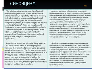 СИНОЭЦИЗМ nav The administrative coming together of several proximate villages to form a town, what Aristotle calls “synoecism”, is repeatedly attested to in history. Such administrative arrangements have physical consequences, and given the nature of the units  being merged, that is, traditional villages, the result is bound to be “organic”. There are exceptions. At Teotihuacan, the communities were held together by a ceremonial complex, a “nucleating center” in the urban geographer’s jargon, which eventually generated, and forced upon this ;loosely gathered group of rural villages, a strict geometric organization… For Aristotle, synoecism – literally “living together” – is a political transaction. It enables people to transcend their tribal/pastoral ways, and join up in a pact of self-government. The decision to go urban is not the result of clear-cut technological advances or a strategy to reap a finite advantage like trade: it springs from a conscious desire to replace the common law of tribe and clan with the free, durable institutions of the  polis , the setting for experiments in democracy and the rule of equals. … Административное объединение нескольких соседних деревень в город, что Аристотель называет «синоэцизмом», неоднократно засвидетельствовано в истории. Такие административные меры имеют физические последствия, и, с учетом природы единиц, из которых город возник, то есть традиционных деревень, результат вынужден быть «органическим». Есть исключения. В Теотиуакане сообщества объединяются церемониальным комплексом, «ядром» на языке географов городов, который в итоге генерирует и насаждает на эту свободно собранную группу сельских деревень четкую геометрическую организацию…  Для Аристотеля синоэцизм – дословно «жизнь вместе» - это политический процесс. Он позволяет людям превзойти свои родовые пути, и соединиться в пакте самоуправления. Решение перейти к городскому это не результат четких технологических прорывов или стратегии получить результат в виде торговли: он возникает из осознанного желания  заменить всеобщий закон племени и клана свободными, прочными институтами  полиса , поселения для экспериментов с демократией и правилом равных.  