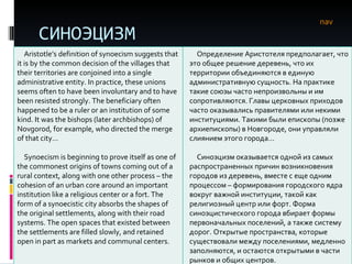 СИНОЭЦИЗМ nav Aristotle’s definition of synoecism suggests that it is by the common decision of the villages that their territories are conjoined into a single administrative entity. In practice, these unions seems often to have been involuntary and to have been resisted strongly. The beneficiary often happened to be a ruler or an institution of some kind. It was the bishops (later archbishops) of Novgorod, for example, who directed the merge of that city…  Synoecism is beginning to prove itself as one of the commonest origins of towns coming out of a rural context, along with one other process – the cohesion of an urban core around an important institution like a religious center or a fort. The form of a synoecistic city absorbs the shapes of the original settlements, along with their road systems. The open spaces that existed between the settlements are filled slowly, and retained open in part as markets and communal centers.  Определение Аристотеля предполагает, что это общее решение деревень, что их территории объединяются в единую административную сущность. На практике такие союзы часто непроизвольны и им сопротивляются. Главы церковных приходов часто оказывались правителями или некими институциями. Такими были епископы (позже архиепископы) в Новгороде, они управляли слиянием этого города…  Синоэцизм оказывается одной из самых распространенных причин возникновения городов из деревень, вместе с еще одним процессом – формирования городского ядра вокруг важной институции, такой как религиозный центр или форт. Форма синоэцистического города вбирает формы первоначальных поселений, а также систему дорог. Открытые пространства, которые существовали между поселениями, медленно заполняются, и остаются открытыми в части рынков и общих центров.  