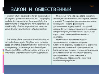ЗАКОН И ОБЩЕСТВЕННЫЙ ПОРЯДОК nav Much of what I have said so far on the evolution of “organic” patterns is earth-bound. Topography, land division, synoecism – these are all physical determinants of irregular city-form. It remains to speak briefly of urban improvisations based on social structure and the limits of public control.  The model of the traditional Islamic city has to be invoked once again. Neighborhood cohesion based on kinship, tribal affiliation or ethnicity was strong enough, to rearrange an inherited pre-Muslim grid of Greco-Roman origin, and fuse and introvert its checkers into exclusive superblocks.  Многое из того, что я до этого сказал об эволюции «органических» паттернов, связано с землей. Топография, распределение земли, синоэцизм – все это физические детерминанты иррегулярной городской формы. Остается коротко сказать о городских импровизациях, основанных на социальной структуре и границах общественного контроля.  Нужно опять вспомнить модель традиционного исламского города. Спаянность округов, основанная на схожести, родстве или этнической принадлежности была настолько сильна, что переорганизовала унаследованную до-исламскую решетку греко-римского происхождения, и переплавила и перевернула ее клетки в особенные суперблоки.  