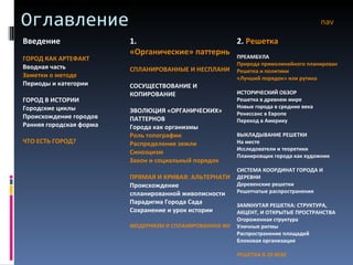 Оглавление nav Введение ГОРОД КАК АРТЕФАКТ Вводная часть Заметки о методе Периоды и категории ГОРОД В ИСТОРИИ Городские циклы Происхождение городов Ранняя городская форма ЧТО ЕСТЬ ГОРОД? 1.  «Органические» паттерны СПЛАНИРОВАННЫЕ И НЕСПЛАНИРОВАННЫЕ ГОРОДА СОСУЩЕСТВОВАНИЕ И КОПИРОВАНИЕ ЭВОЛЮЦИЯ «ОРГАНИЧЕСКИХ» ПАТТЕРНОВ Города как организмы Роль топографии Распределение земли Синоэцизм Закон и социальный порядок ПРЯМАЯ И КРИВАЯ: АЛЬТЕРНАТИВЫ ПРОЕКТИРОВАНИЯ Происхождение спланированной живописности Парадигма Города Сада Сохранение и урок истории МОДЕРНИЗМ И СПЛАНИРОВАННАЯ ЖИВОПИСНОСТЬ 2.  Решетка ПРЕАМБУЛА Природа прямолинейного планирования Решетка и политики «Лучший порядок» или рутина ИСТОРИЧЕСКИЙ ОБЗОР Решетка в древнем мире Новые города в средние века Ренессанс в Европе Переход в Америку ВЫКЛАДЫВАНИЕ РЕШЕТКИ На месте Исследователи и теоретики Планировщик города как художник СИСТЕМА КООРДИНАТ ГОРОДА И ДЕРЕВНИ Деревенские решетки Решетчатые распространения ЗАМКНУТАЯ РЕШЕТКА: СТРУКТУРА, АКЦЕНТ, И ОТКРЫТЫЕ ПРОСТРАНСТВА Огороженная структура Уличные ритмы Распространение площадей Блоковая организация РЕШЕТКА В 20 ВЕКЕ 