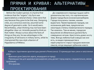 ПРЯМАЯ И КРИВАЯ: АЛЬТЕРНАТИВЫ ПРОЕКТИРОВАНИЯ nav Алберти  (противник архитектуры раннего Ренессанса). О преимуществах узких и запутанных улиц: Военные цели (запутать врага, вошедшего в город). Преимущества для здоровья (расширение улиц делает город жарче, следовательно, менее здоровым). Это красиво.  Before the modern period, it is hard to find evidence that the “organic” city form was appreciated as a rational choice. Cities were that way because they grew to be that way. Designing cities, as a conscious exercise, assumed some degree of geometric order. So it would seem. Nevertheless, urban thinking may not have been altogether clear cut. Aristotle paused to think on that matter. Always curious about the facts of things as they are, he saw advantages in the irregularity of old towns in military terms, while he championed the new-style urbanism of Hippodamus of Miletus.  До современного периода трудно найти доказательство того, что «органическая» форма города была осознанным выбором. Города получались такими, какими вырастали. Проектирование городов, как осознанное действие, предполагало некоторую степень геометрического порядка. Так казалось. Тем не менее, городское мышление не обязательно должно быть совершенно четким. Аристотель думал на эту тему. Всегда любопытный о вещах как они есть, он видел преимущества в нерегулярности старых городов в военном смысле, когда защищал урбанизм нового стиля Гипподама   Милета .  